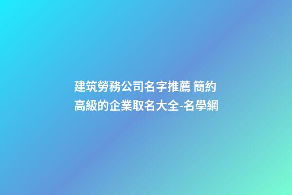 建筑勞務公司名字推薦 簡約高級的企業取名大全-名學網-第1張-公司起名-玄機派